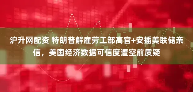 沪升网配资 特朗普解雇劳工部高官+安插美联储亲信，美国经济数据可信度遭空前质疑