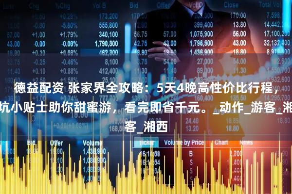 德益配资 张家界全攻略：5天4晚高性价比行程，避坑小贴士助你甜蜜游，看完即省千元。_动作_游客_湘西
