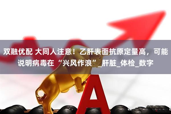 双融优配 大同人注意！乙肝表面抗原定量高，可能说明病毒在 “兴风作浪”_肝脏_体检_数字