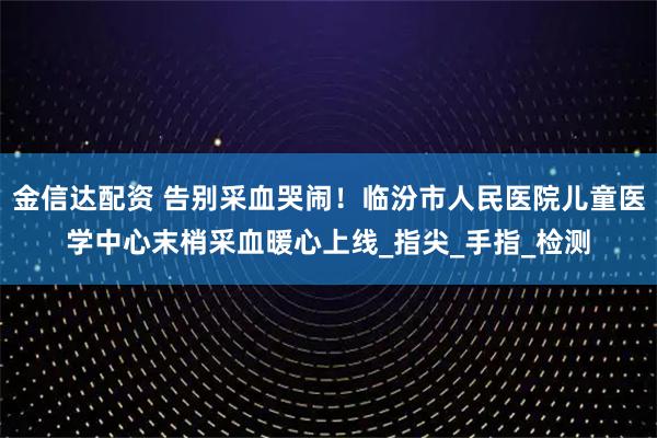 金信达配资 告别采血哭闹！临汾市人民医院儿童医学中心末梢采血暖心上线_指尖_手指_检测