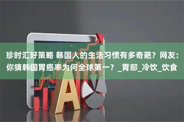 珍时汇好策略 韩国人的生活习惯有多奇葩？网友：你猜韩国胃癌率为何全球第一？_胃部_冷饮_饮食