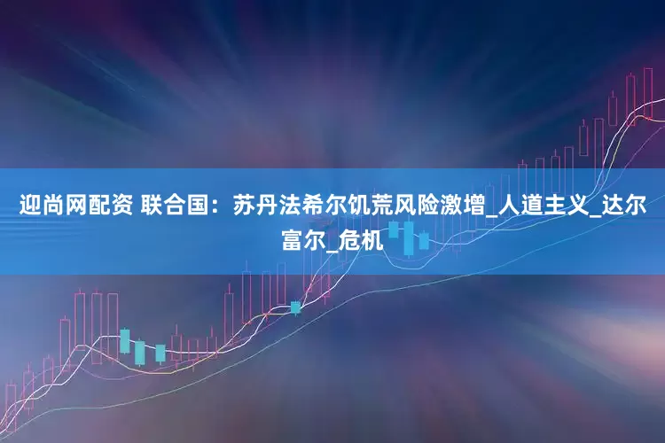 迎尚网配资 联合国：苏丹法希尔饥荒风险激增_人道主义_达尔富尔_危机