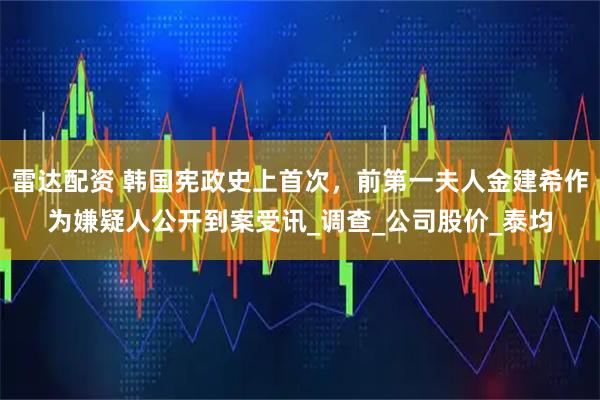 雷达配资 韩国宪政史上首次，前第一夫人金建希作为嫌疑人公开到案受讯_调查_公司股价_泰均