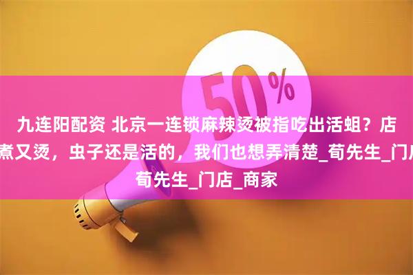 九连阳配资 北京一连锁麻辣烫被指吃出活蛆？店家：又煮又烫，虫子还是活的，我们也想弄清楚_荀先生_门店_商家