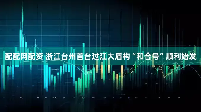 配配网配资 浙江台州首台过江大盾构“和合号”顺利始发