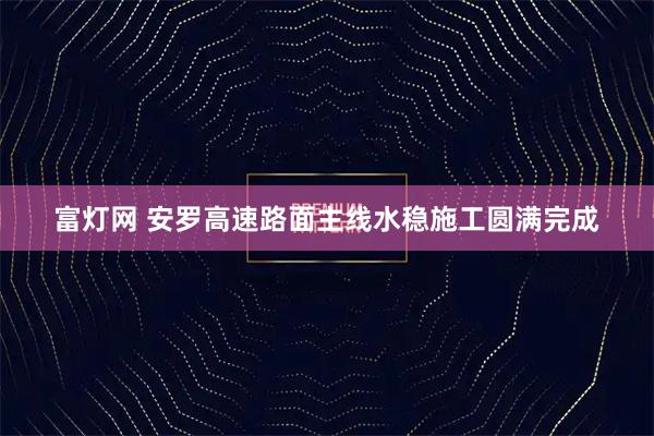 富灯网 安罗高速路面主线水稳施工圆满完成