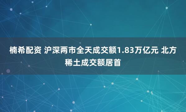 楠希配资 沪深两市全天成交额1.83万亿元 北方稀土成交额居首