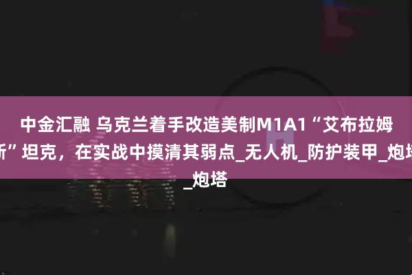 中金汇融 乌克兰着手改造美制M1A1“艾布拉姆斯”坦克，在实战中摸清其弱点_无人机_防护装甲_炮塔