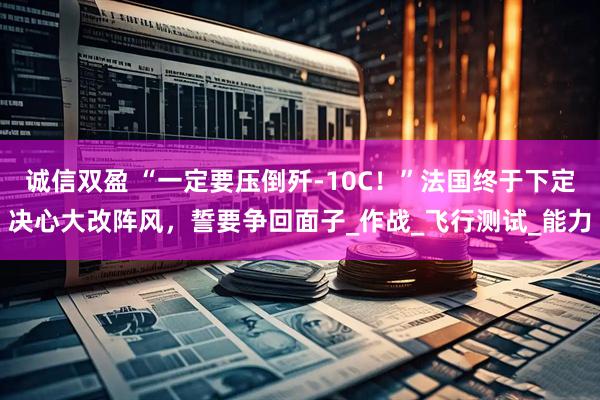 诚信双盈 “一定要压倒歼-10C！”法国终于下定决心大改阵风，誓要争回面子_作战_飞行测试_能力