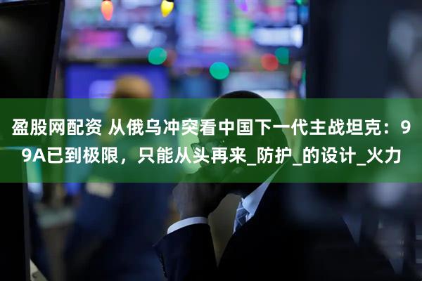 盈股网配资 从俄乌冲突看中国下一代主战坦克：99A已到极限，只能从头再来_防护_的设计_火力