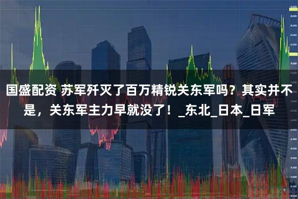 国盛配资 苏军歼灭了百万精锐关东军吗？其实并不是，关东军主力早就没了！_东北_日本_日军