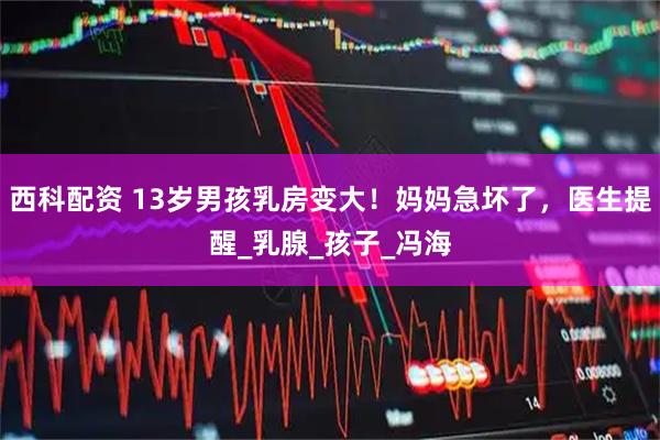 西科配资 13岁男孩乳房变大！妈妈急坏了，医生提醒_乳腺_孩子_冯海