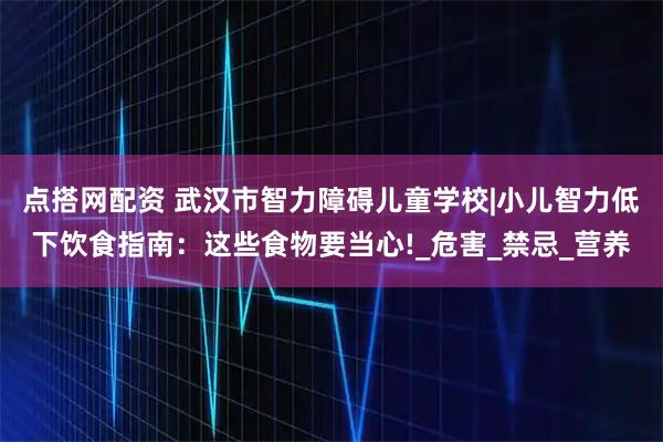 点搭网配资 武汉市智力障碍儿童学校|小儿智力低下饮食指南：这些食物要当心!_危害_禁忌_营养