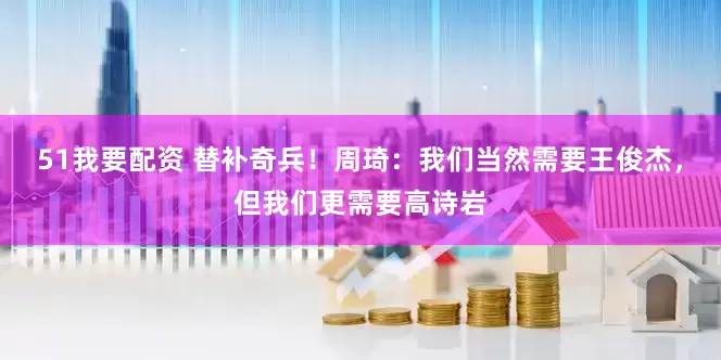 51我要配资 替补奇兵！周琦：我们当然需要王俊杰，但我们更需要高诗岩