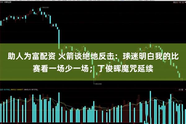 助人为富配资 火箭谈绝地反击：球迷明白我的比赛看一场少一场；丁俊晖魔咒延续