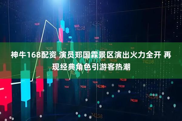 神牛168配资 演员郑国霖景区演出火力全开 再现经典角色引游客热潮