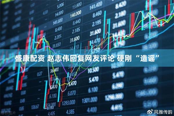 盛康配资 赵志伟回复网友评论 硬刚 “造谣”