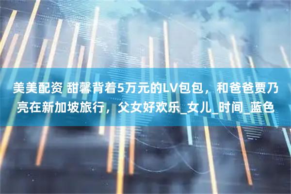 美美配资 甜馨背着5万元的LV包包，和爸爸贾乃亮在新加坡旅行，父女好欢乐_女儿_时间_蓝色