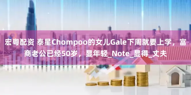 宏粤配资 泰星Chompoo的女儿Gale下周就要上学，富商老公已经50岁，显年轻_Note_显得_丈夫