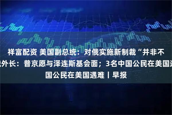 祥富配资 美国副总统：对俄实施新制裁“并非不可能”；俄外长：普京愿与泽连斯基会面；3名中国公民在美国遇难丨早报