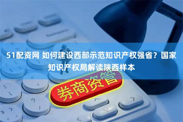 51配资网 如何建设西部示范知识产权强省？国家知识产权局解读陕西样本