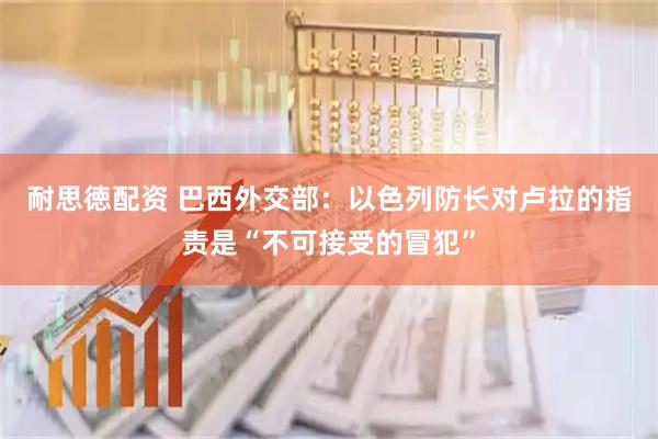 耐思徳配资 巴西外交部：以色列防长对卢拉的指责是“不可接受的冒犯”