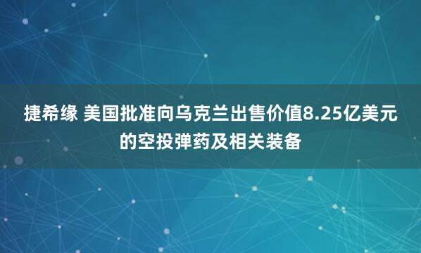 捷希缘 美国批准向乌克兰出售价值8.25亿美元的空投弹药及相关装备