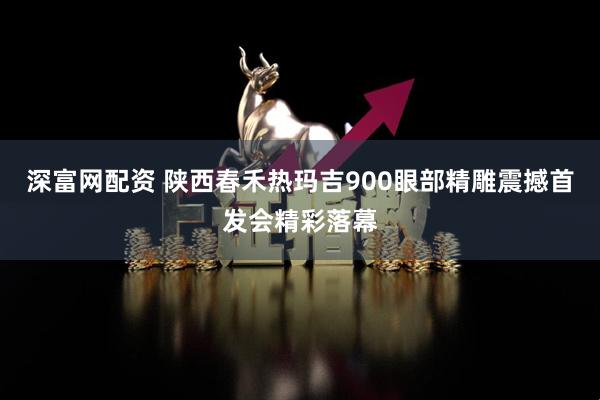 深富网配资 陕西春禾热玛吉900眼部精雕震撼首发会精彩落幕