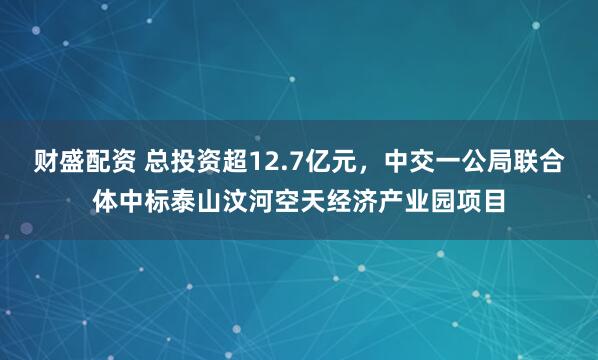财盛配资 总投资超12.7亿元，中交一公局联合体中标泰山汶河空天经济产业园项目