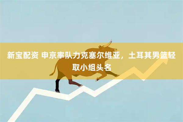 新宝配资 申京率队力克塞尔维亚，土耳其男篮轻取小组头名