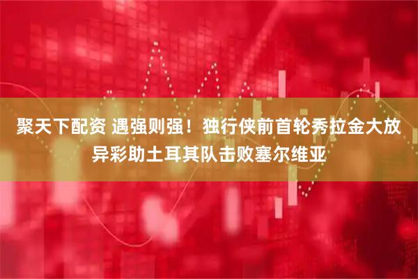 聚天下配资 遇强则强！独行侠前首轮秀拉金大放异彩助土耳其队击败塞尔维亚