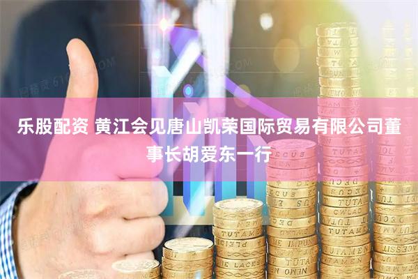 乐股配资 黄江会见唐山凯荣国际贸易有限公司董事长胡爱东一行