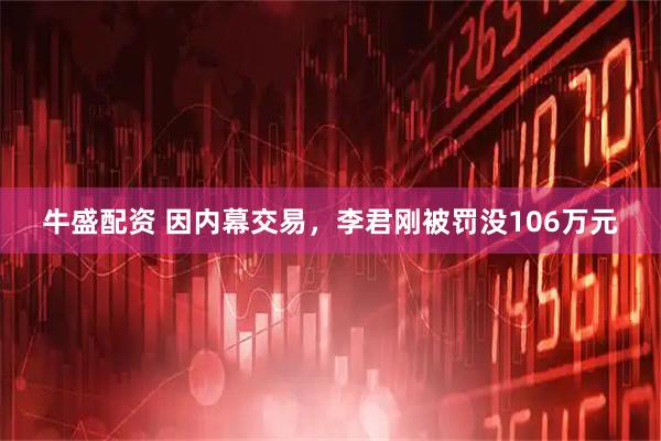 牛盛配资 因内幕交易，李君刚被罚没106万元