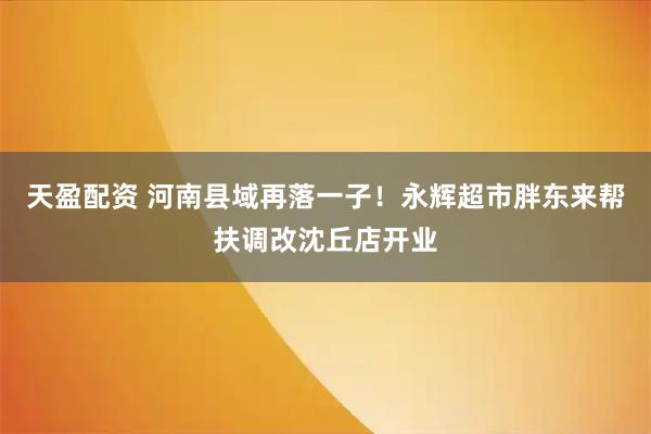 天盈配资 河南县域再落一子！永辉超市胖东来帮扶调改沈丘店开业