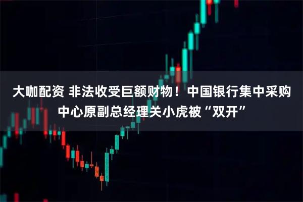 大咖配资 非法收受巨额财物！中国银行集中采购中心原副总经理关小虎被“双开”