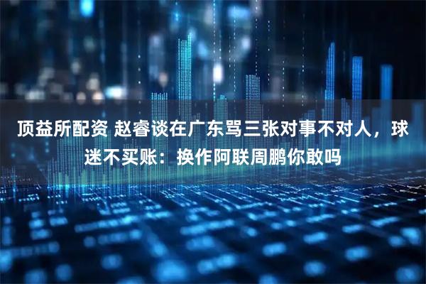 顶益所配资 赵睿谈在广东骂三张对事不对人，球迷不买账：换作阿联周鹏你敢吗
