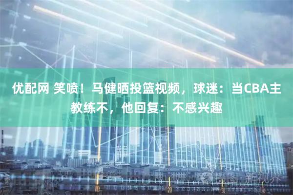 优配网 笑喷！马健晒投篮视频，球迷：当CBA主教练不，他回复：不感兴趣