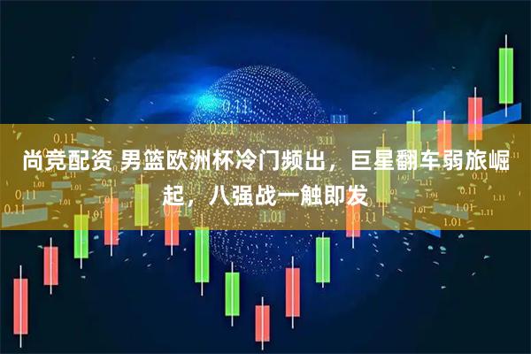 尚竞配资 男篮欧洲杯冷门频出，巨星翻车弱旅崛起，八强战一触即发