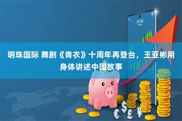明珠国际 舞剧《青衣》十周年再登台，王亚彬用身体讲述中国故事