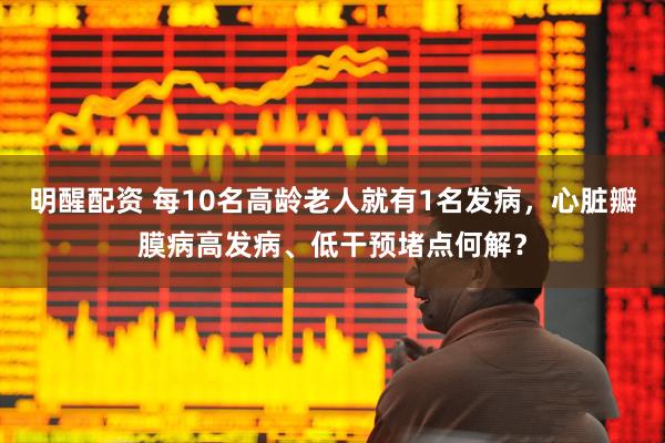 明醒配资 每10名高龄老人就有1名发病，心脏瓣膜病高发病、低干预堵点何解？
