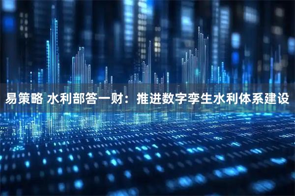易策略 水利部答一财：推进数字孪生水利体系建设