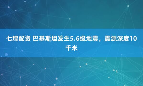 七煌配资 巴基斯坦发生5.6级地震，震源深度10千米