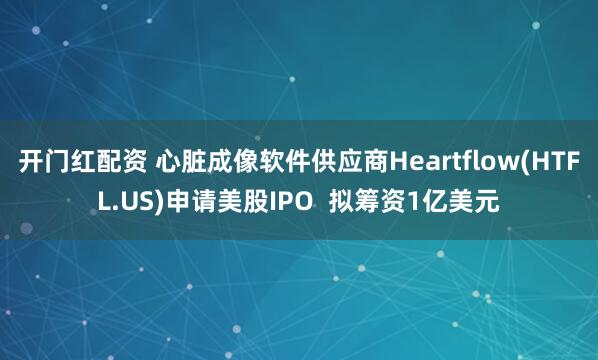 开门红配资 心脏成像软件供应商Heartflow(HTFL.US)申请美股IPO  拟筹资1亿美元