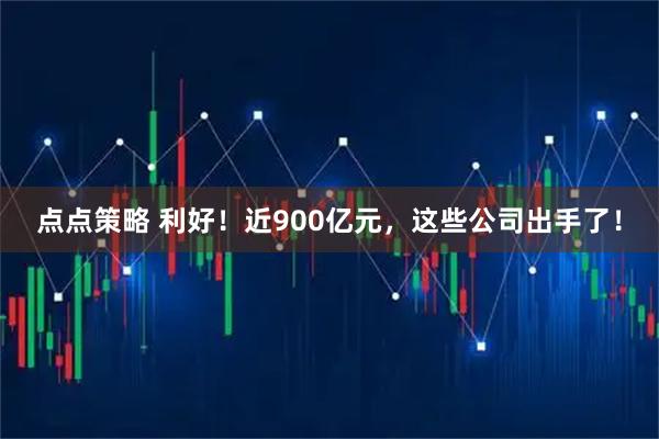 点点策略 利好！近900亿元，这些公司出手了！