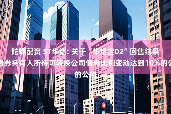 陀螺配资 ST华铭: 关于“华铭定02”回售结果暨债券持有人所持可转换公司债券比例变动达到10%的公告