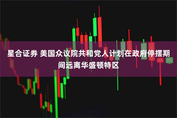 星合证券 美国众议院共和党人计划在政府停摆期间远离华盛顿特区