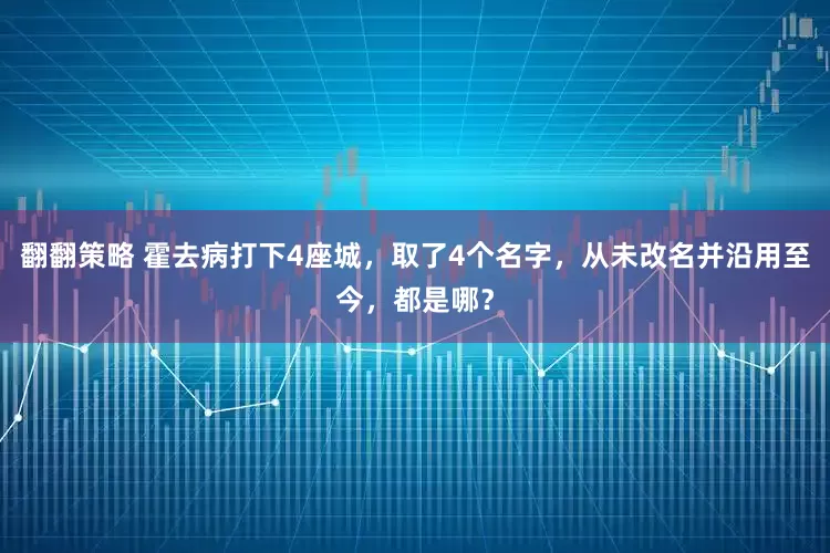 翻翻策略 霍去病打下4座城，取了4个名字，从未改名并沿用至今，都是哪？