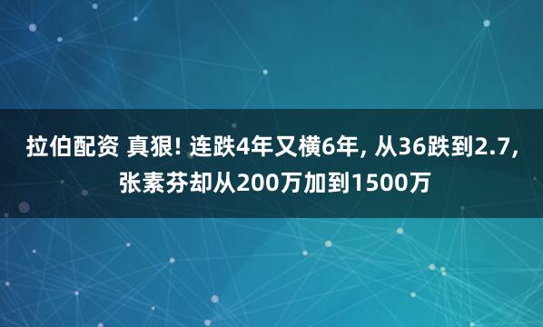 拉伯配资 真狠! 连跌4年又横6年, 从36跌到2.7, 张素芬却从200万加到1500万